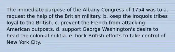 The immediate purpose of the Albany Congress of 1754 was to a. request the help of the British military. b. keep the Iroquois tribes loyal to the British. c. prevent the French from attacking American outposts. d. support George Washington's desire to head the colonial militia. e. bock British efforts to take control of New York City.