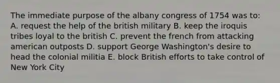 The immediate purpose of the albany congress of 1754 was to: A. request the help of the british military B. keep the iroquis tribes loyal to the british C. prevent the french from attacking american outposts D. support George Washington's desire to head the colonial militia E. block British efforts to take control of New York City