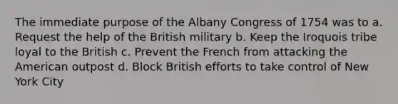 The immediate purpose of the Albany Congress of 1754 was to a. Request the help of the British military b. Keep the Iroquois tribe loyal to the British c. Prevent the French from attacking the American outpost d. Block British efforts to take control of New York City