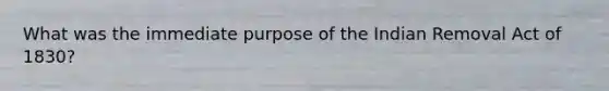 What was the immediate purpose of the Indian Removal Act of 1830?