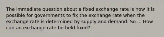 The immediate question about a fixed exchange rate is how it is possible for governments to fix the exchange rate when the exchange rate is determined by supply and demand. So.... How can an exchange rate be held fixed?