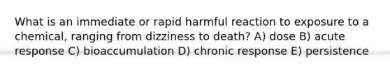 What is an immediate or rapid harmful reaction to exposure to a chemical, ranging from dizziness to death? A) dose B) acute response C) bioaccumulation D) chronic response E) persistence