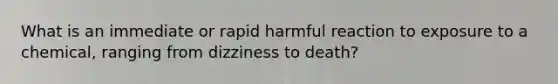 What is an immediate or rapid harmful reaction to exposure to a chemical, ranging from dizziness to death?