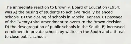 The immediate reaction to Brown v. Board of Education (1954) was A) the busing of students to achieve racially balanced schools. B) the closing of schools in Topeka, Kansas. C) passage of the Twenty-third Amendment to overturn the Brown decision. D) the desegregation of public schools in the South. E) increased enrollment in private schools by whites in the South and a threat to close public schools.