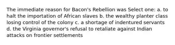 The immediate reason for Bacon's Rebellion was Select one: a. to halt the importation of African slaves b. the wealthy planter class losing control of the colony c. a shortage of indentured servants d. the Virginia governor's refusal to retaliate against Indian attacks on frontier settlements