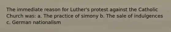 The immediate reason for Luther's protest against the Catholic Church was: a. The practice of simony b. The sale of indulgences c. German nationalism