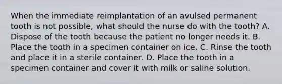 When the immediate reimplantation of an avulsed permanent tooth is not possible, what should the nurse do with the tooth? A. Dispose of the tooth because the patient no longer needs it. B. Place the tooth in a specimen container on ice. C. Rinse the tooth and place it in a sterile container. D. Place the tooth in a specimen container and cover it with milk or saline solution.