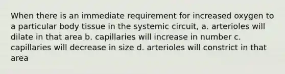 When there is an immediate requirement for increased oxygen to a particular body tissue in the systemic circuit, a. arterioles will dilate in that area b. capillaries will increase in number c. capillaries will decrease in size d. arterioles will constrict in that area