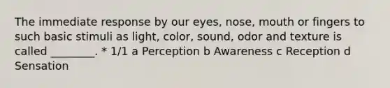 The immediate response by our eyes, nose, mouth or fingers to such basic stimuli as light, color, sound, odor and texture is called ________. * 1/1 a Perception b Awareness c Reception d Sensation