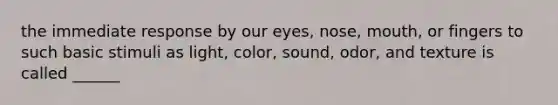 the immediate response by our eyes, nose, mouth, or fingers to such basic stimuli as light, color, sound, odor, and texture is called ______