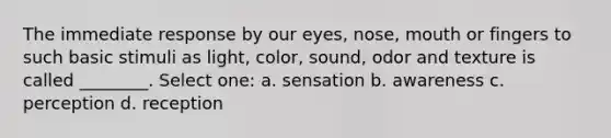 The immediate response by our eyes, nose, mouth or fingers to such basic stimuli as light, color, sound, odor and texture is called ________. Select one: a. sensation b. awareness c. perception d. reception