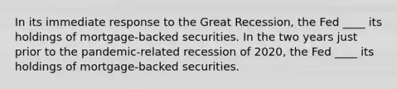 In its immediate response to the Great Recession, the Fed ____ its holdings of mortgage-backed securities. In the two years just prior to the pandemic-related recession of 2020, the Fed ____ its holdings of mortgage-backed securities.