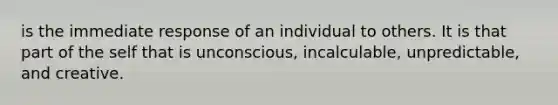 is the immediate response of an individual to others. It is that part of the self that is unconscious, incalculable, unpredictable, and creative.