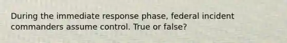 During the immediate response phase, federal incident commanders assume control. True or false?