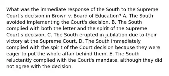 What was the immediate response of the South to the Supreme Court's decision in Brown v. Board of Education? A. The South avoided implementing the Court's decision. B. The South complied with both the letter and the spirit of the Supreme Court's decision. C. The South erupted in jubilation due to their victory at the Supreme Court. D. The South immediately complied with the spirit of the Court decision because they were eager to put the whole affair behind them. E. The South reluctantly complied with the Court's mandate, although they did not agree with the decision.