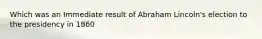 Which was an Immediate result of Abraham Lincoln's election to the presidency in 1860