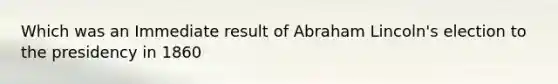 Which was an Immediate result of Abraham Lincoln's election to the presidency in 1860