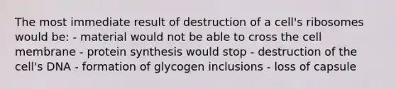 The most immediate result of destruction of a cell's ribosomes would be: - material would not be able to cross the cell membrane - <a href='https://www.questionai.com/knowledge/kVyphSdCnD-protein-synthesis' class='anchor-knowledge'>protein synthesis</a> would stop - destruction of the cell's DNA - formation of glycogen inclusions - loss of capsule