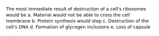 The most immediate result of destruction of a cell's ribosomes would be a. Material would not be able to cross the cell membrane b. <a href='https://www.questionai.com/knowledge/kVyphSdCnD-protein-synthesis' class='anchor-knowledge'>protein synthesis</a> would stop c. Destruction of the cell's DNA d. Formation of glycogen inclusions e. Loss of capsule