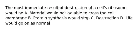 The most immediate result of destruction of a cell's ribosomes would be A. Material would not be able to cross the cell membrane B. Protein synthesis would stop C. Destruction D. Life would go on as normal