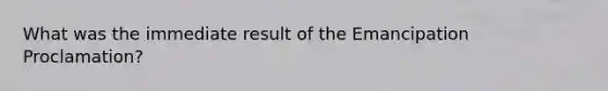 What was the immediate result of the Emancipation Proclamation?