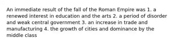 An immediate result of the fall of the Roman Empire was 1. a renewed interest in education and the arts 2. a period of disorder and weak central government 3. an increase in trade and manufacturing 4. the growth of cities and dominance by the middle class