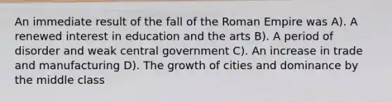 An immediate result of the fall of the Roman Empire was A). A renewed interest in education and the arts B). A period of disorder and weak central government C). An increase in trade and manufacturing D). The growth of cities and dominance by the middle class