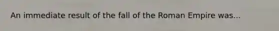 An immediate result of the fall of the Roman Empire was...