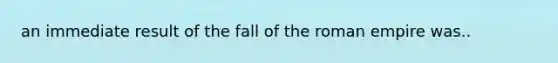 an immediate result of the fall of the roman empire was..