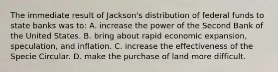 The immediate result of Jackson's distribution of federal funds to state banks was to: A. increase the power of the Second Bank of the United States. B. bring about rapid economic expansion, speculation, and inflation. C. increase the effectiveness of the Specie Circular. D. make the purchase of land more difficult.