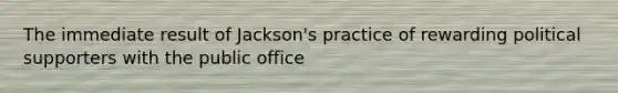 The immediate result of Jackson's practice of rewarding political supporters with the public office