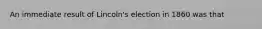 An immediate result of Lincoln's election in 1860 was that