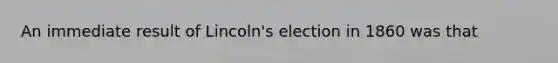 An immediate result of Lincoln's election in 1860 was that