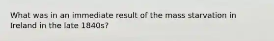 What was in an immediate result of the mass starvation in Ireland in the late 1840s?