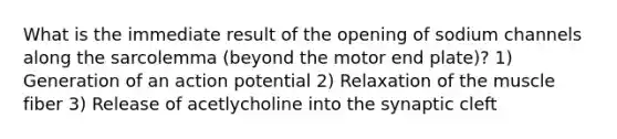 What is the immediate result of the opening of sodium channels along the sarcolemma (beyond the motor end plate)? 1) Generation of an action potential 2) Relaxation of the muscle fiber 3) Release of acetlycholine into the synaptic cleft