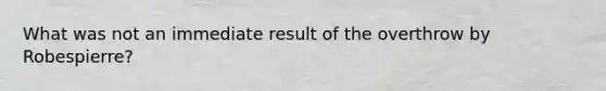 What was not an immediate result of the overthrow by Robespierre?