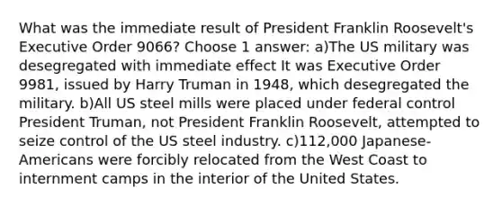 What was the immediate result of President Franklin Roosevelt's Executive Order 9066? Choose 1 answer: a)The US military was desegregated with immediate effect It was Executive Order 9981, issued by Harry Truman in 1948, which desegregated the military. b)All US steel mills were placed under federal control President Truman, not President Franklin Roosevelt, attempted to seize control of the US steel industry. c)112,000 Japanese-Americans were forcibly relocated from the West Coast to internment camps in the interior of the United States.