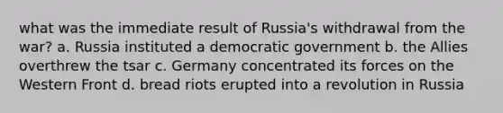 what was the immediate result of Russia's withdrawal from the war? a. Russia instituted a democratic government b. the Allies overthrew the tsar c. Germany concentrated its forces on the Western Front d. bread riots erupted into a revolution in Russia