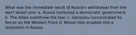 What was the immediate result of Russia's withdrawal from the war? Select one: a. Russia instituted a democratic government. b. The Allies overthrew the tsar. c. Germany concentrated its forces on the Western Front d. Bread riots erupted into a revolution in Russia.