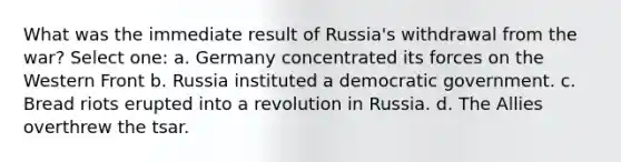 What was the immediate result of Russia's withdrawal from the war? Select one: a. Germany concentrated its forces on the Western Front b. Russia instituted a democratic government. c. Bread riots erupted into a revolution in Russia. d. The Allies overthrew the tsar.