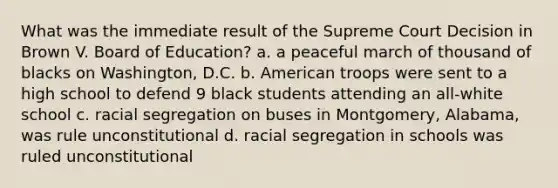 What was the immediate result of the Supreme Court Decision in Brown V. Board of Education? a. a peaceful march of thousand of blacks on Washington, D.C. b. American troops were sent to a high school to defend 9 black students attending an all-white school c. racial segregation on buses in Montgomery, Alabama, was rule unconstitutional d. racial segregation in schools was ruled unconstitutional