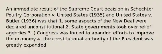 An immediate result of the Supreme Court decision in Schechter Poultry Corporation v. United States (1935) and United States v. Butler (1936) was that 1. some aspects of the New Deal were declared unconstitutional 2. State governments took over relief agencies 3. ) Congress was forced to abandon efforts to improve the economy 4. the constitutional authority of the President was greatly expanded