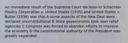 An immediate result of the Supreme Court decision in Schechter Poultry Corporation v. United States (1935) and United States v. Butler (1936) was that A some aspects of the New Deal were declared unconstitutional B State governments took over relief agencies C Congress was forced to abandon efforts to improve the economy D the constitutional authority of the President was greatly expanded