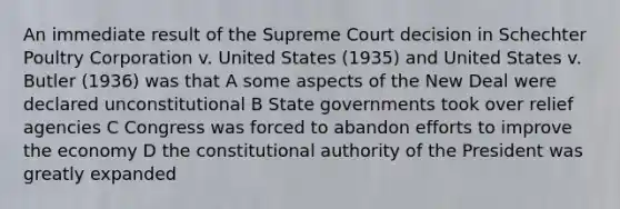 An immediate result of the Supreme Court decision in Schechter Poultry Corporation v. United States (1935) and United States v. Butler (1936) was that A some aspects of the New Deal were declared unconstitutional B State governments took over relief agencies C Congress was forced to abandon efforts to improve the economy D the constitutional authority of the President was greatly expanded