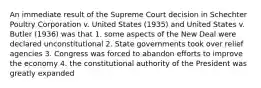 An immediate result of the Supreme Court decision in Schechter Poultry Corporation v. United States (1935) and United States v. Butler (1936) was that 1. some aspects of the New Deal were declared unconstitutional 2. State governments took over relief agencies 3. Congress was forced to abandon efforts to improve the economy 4. the constitutional authority of the President was greatly expanded