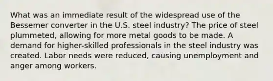 What was an immediate result of the widespread use of the Bessemer converter in the U.S. steel industry? The price of steel plummeted, allowing for more metal goods to be made. A demand for higher-skilled professionals in the steel industry was created. Labor needs were reduced, causing unemployment and anger among workers.