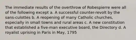 The immediate results of the overthrow of Robespierre were all of the following except a. A successful counter-revolt by the sans-culottes b. A reopening of many Catholic churches, especially in small towns and rural areas c. A new constitution that established a five-man executive board, the Directory d. A royalist uprising in Paris in May, 1795