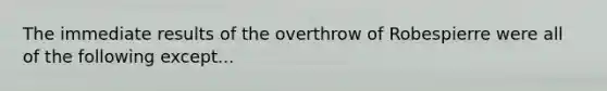 The immediate results of the overthrow of Robespierre were all of the following except...