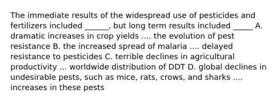 The immediate results of the widespread use of pesticides and fertilizers included ______, but long term results included _____ A. dramatic increases in crop yields .... the evolution of pest resistance B. the increased spread of malaria .... delayed resistance to pesticides C. terrible declines in agricultural productivity ... worldwide distribution of DDT D. global declines in undesirable pests, such as mice, rats, crows, and sharks .... increases in these pests