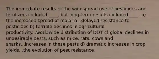 The immediate results of the widespread use of pesticides and fertilizers included ____, but long-term results included ____. a) the increased spread of malaria...delayed resistance to pesticides b) terrible declines in agricultural productivity...worldwide distribution of DDT c) global declines in undesirable pests, such as mice, rats, cows and sharks...increases in these pests d) dramatic increases in crop yields...the evolution of pest resistance